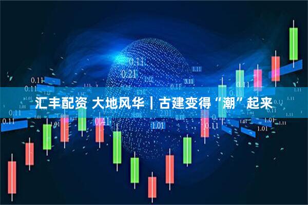 汇丰配资 大地风华｜古建变得“潮”起来