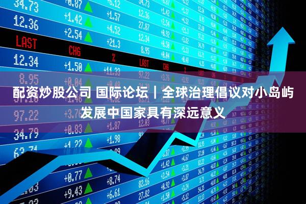 配资炒股公司 国际论坛｜全球治理倡议对小岛屿发展中国家具有深远意义