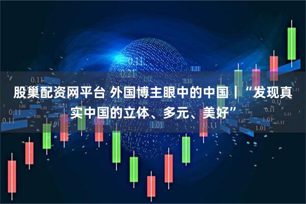 股巢配资网平台 外国博主眼中的中国｜“发现真实中国的立体、多元、美好”