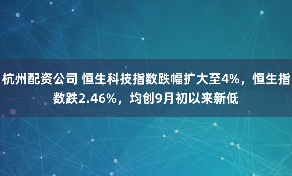 杭州配资公司 恒生科技指数跌幅扩大至4%，恒生指数跌2.46%，均创9月初以来新低