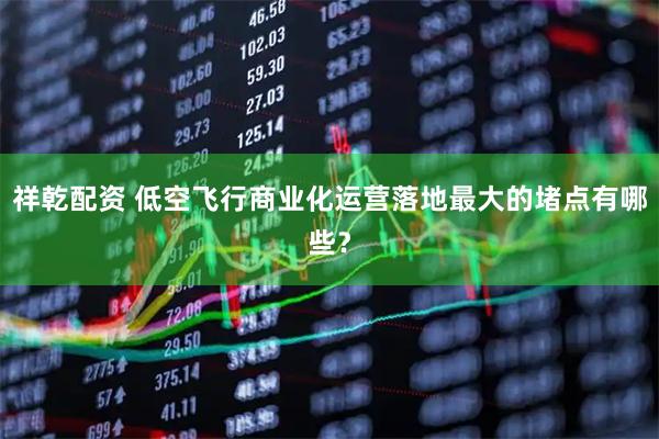 祥乾配资 低空飞行商业化运营落地最大的堵点有哪些？