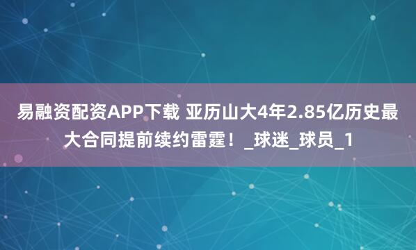 易融资配资APP下载 亚历山大4年2.85亿历史最大合同提前续约雷霆！_球迷_球员_1