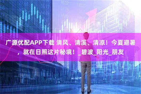 广源优配APP下载 清风、清溪、清凉！今夏避暑，就在日照这片秘境！_碧波_阳光_朋友