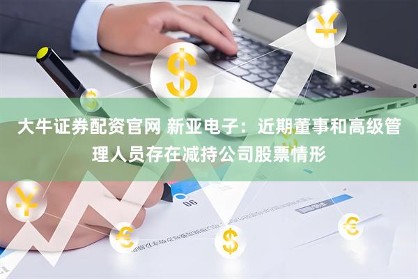 大牛证券配资官网 新亚电子：近期董事和高级管理人员存在减持公司股票情形
