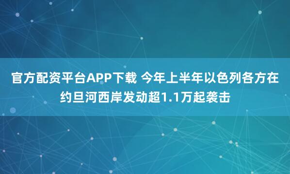 官方配资平台APP下载 今年上半年以色列各方在约旦河西岸发动超1.1万起袭击