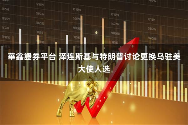 華鑫證券平台 泽连斯基与特朗普讨论更换乌驻美大使人选