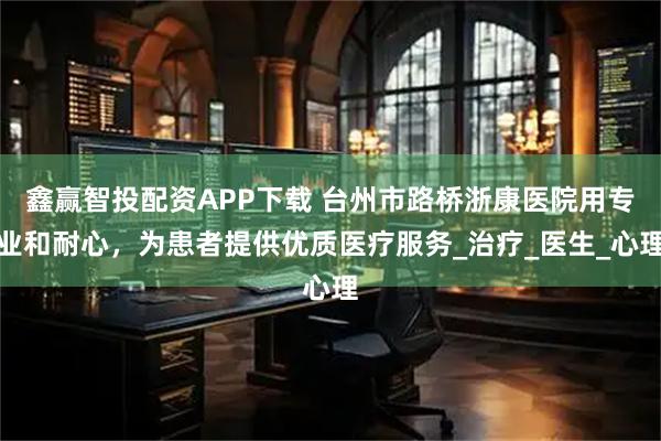 鑫赢智投配资APP下载 台州市路桥浙康医院用专业和耐心，为患者提供优质医疗服务_治疗_医生_心理
