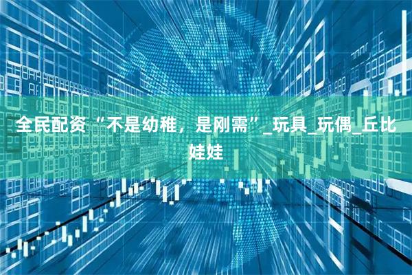 全民配资 “不是幼稚，是刚需”_玩具_玩偶_丘比娃娃