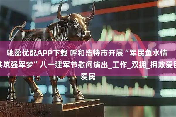 驰盈优配APP下载 呼和浩特市开展“军民鱼水情 共筑强军梦”八一建军节慰问演出_工作_双拥_拥政爱民