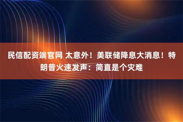 民信配资端官网 太意外！美联储降息大消息！特朗普火速发声：简直是个灾难