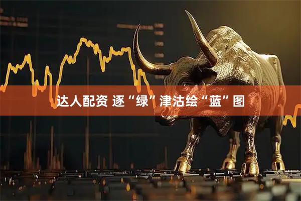 达人配资 逐“绿”津沽绘“蓝”图