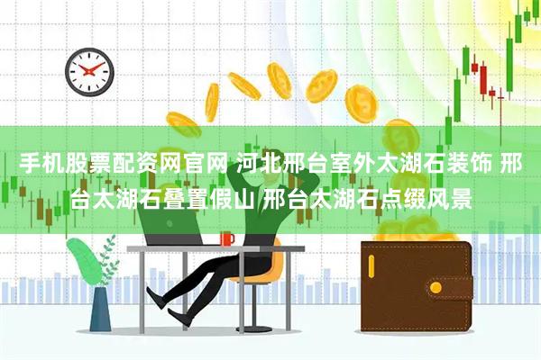 手机股票配资网官网 河北邢台室外太湖石装饰 邢台太湖石叠置假山 邢台太湖石点缀风景