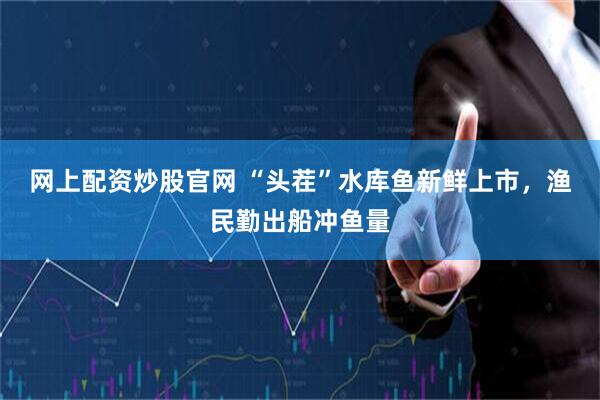 网上配资炒股官网 “头茬”水库鱼新鲜上市，渔民勤出船冲鱼量