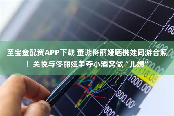 至宝金配资APP下载 董璇佟丽娅晒携娃同游合照！关悦与佟丽娅争夺小酒窝做“儿媳”