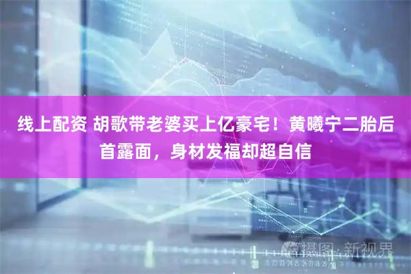 线上配资 胡歌带老婆买上亿豪宅！黄曦宁二胎后首露面，身材发福却超自信