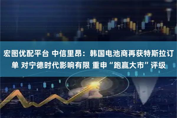 宏图优配平台 中信里昂：韩国电池商再获特斯拉订单 对宁德时代影响有限 重申“跑赢大市”评级