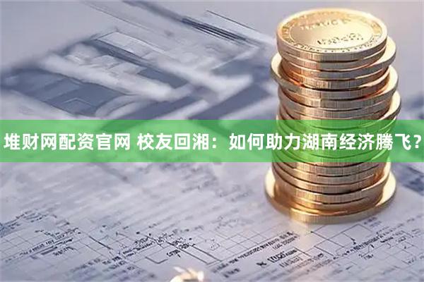 堆财网配资官网 校友回湘：如何助力湖南经济腾飞？