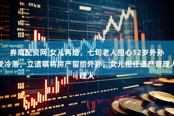 券商配资网 女儿再婚，七旬老人担心12岁外孙受冷落，立遗嘱将房产留给外孙，女儿担任遗产管理人