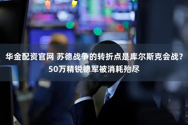 华金配资官网 苏德战争的转折点是库尔斯克会战？50万精锐德军被消耗殆尽