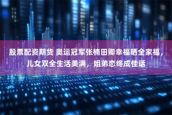 股票配资期货 奥运冠军张楠田卿幸福晒全家福，儿女双全生活美满，姐弟恋终成佳话