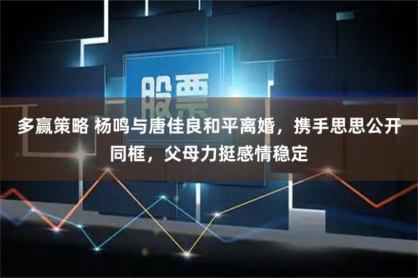 多赢策略 杨鸣与唐佳良和平离婚，携手思思公开同框，父母力挺感情稳定