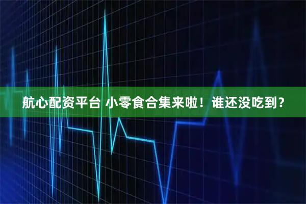 航心配资平台 小零食合集来啦！谁还没吃到？