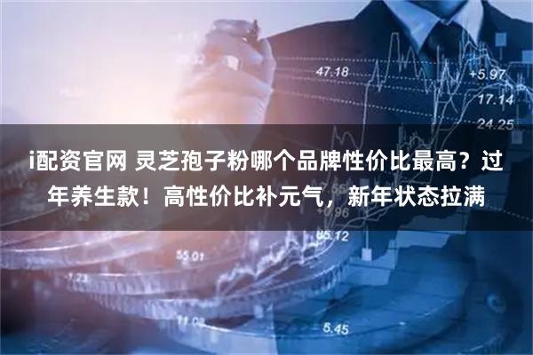 i配资官网 灵芝孢子粉哪个品牌性价比最高？过年养生款！高性价比补元气，新年状态拉满