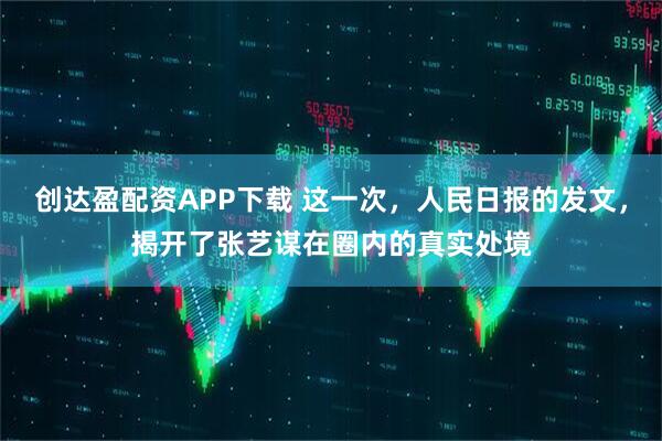 创达盈配资APP下载 这一次，人民日报的发文，揭开了张艺谋在圈内的真实处境
