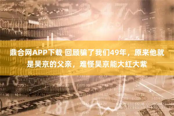 鼎合网APP下载 回顾骗了我们49年，原来他就是吴京的父亲，难怪吴京能大红大紫