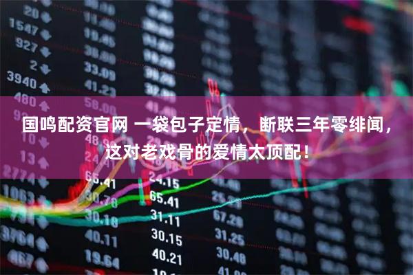 国鸣配资官网 一袋包子定情，断联三年零绯闻，这对老戏骨的爱情太顶配！