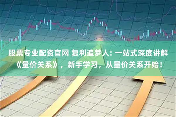 股票专业配资官网 复利追梦人: 一站式深度讲解《量价关系》，新手学习，从量价关系开始！