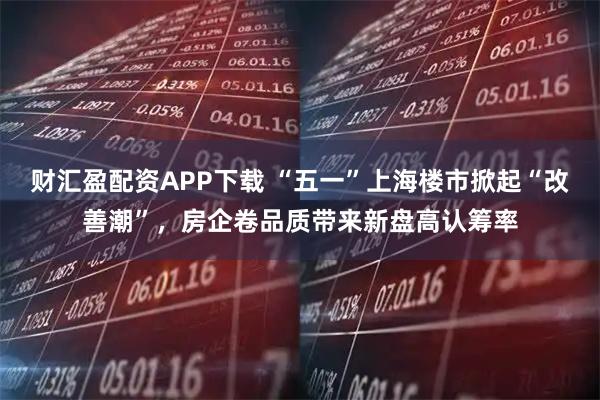 财汇盈配资APP下载 “五一”上海楼市掀起“改善潮”，房企卷品质带来新盘高认筹率