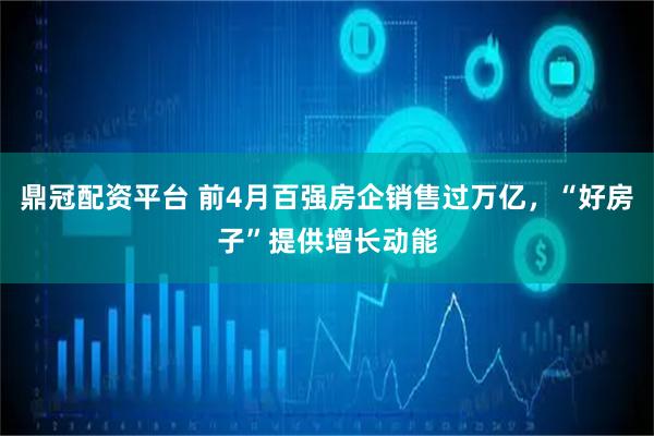 鼎冠配资平台 前4月百强房企销售过万亿，“好房子”提供增长动能