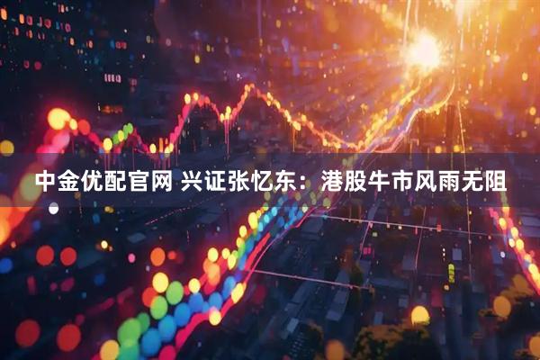 中金优配官网 兴证张忆东：港股牛市风雨无阻