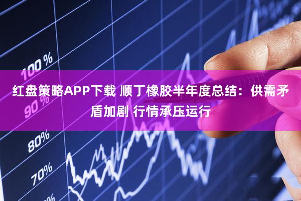 红盘策略APP下载 顺丁橡胶半年度总结：供需矛盾加剧 行情承压运行