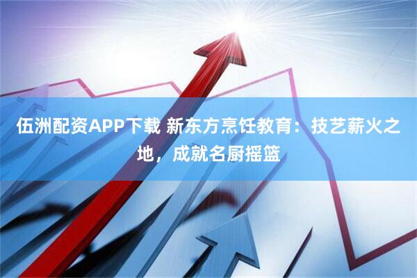 伍洲配资APP下载 新东方烹饪教育：技艺薪火之地，成就名厨摇篮