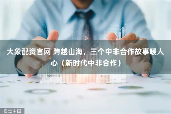 大象配资官网 跨越山海，三个中非合作故事暖人心（新时代中非合作）
