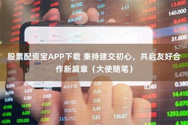 股票配资宝APP下载 秉持建交初心，共启友好合作新篇章（大使随笔）