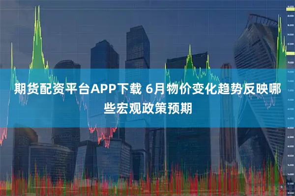 期货配资平台APP下载 6月物价变化趋势反映哪些宏观政策预期