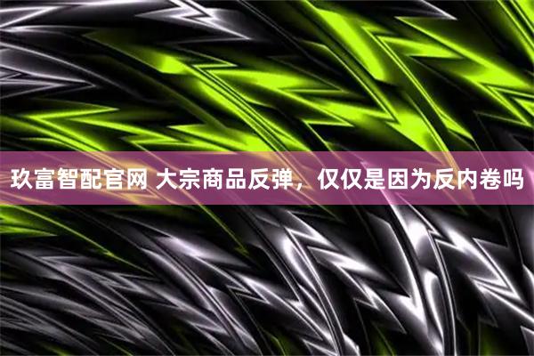 玖富智配官网 大宗商品反弹，仅仅是因为反内卷吗