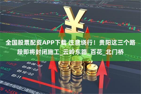 全国股票配资APP下载 注意绕行！贵阳这三个路段即将封闭施工_云岭东路_百花_北门桥