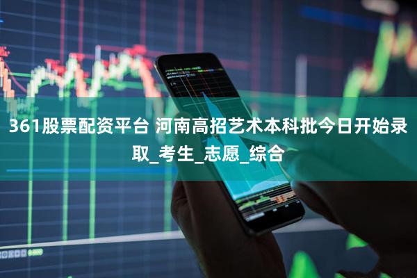 361股票配资平台 河南高招艺术本科批今日开始录取_考生_志愿_综合