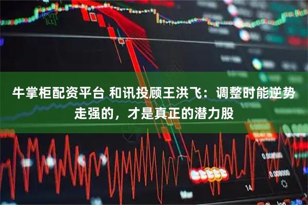 牛掌柜配资平台 和讯投顾王洪飞：调整时能逆势走强的，才是真正的潜力股