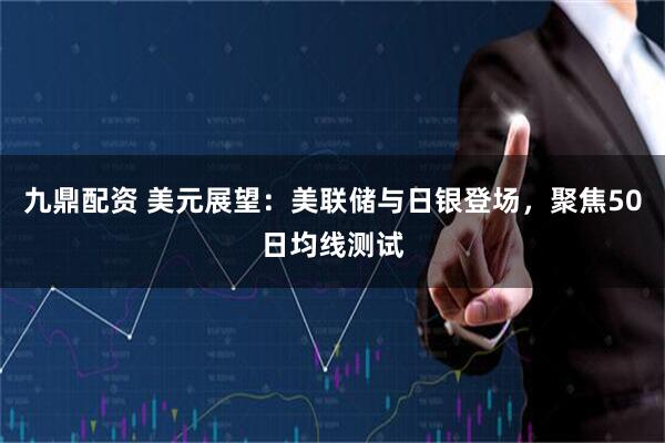九鼎配资 美元展望：美联储与日银登场，聚焦50日均线测试