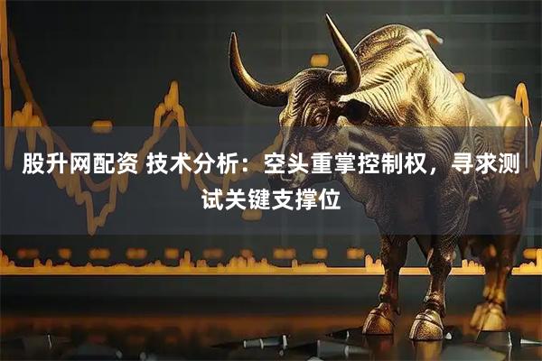 股升网配资 技术分析：空头重掌控制权，寻求测试关键支撑位