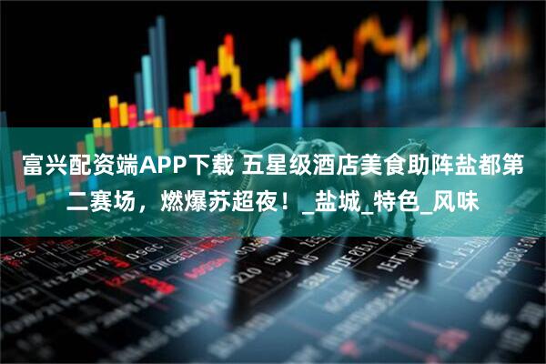 富兴配资端APP下载 五星级酒店美食助阵盐都第二赛场，燃爆苏超夜！_盐城_特色_风味