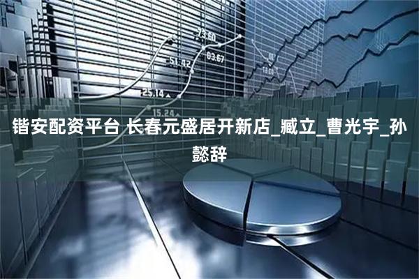 锴安配资平台 长春元盛居开新店_臧立_曹光宇_孙懿辞