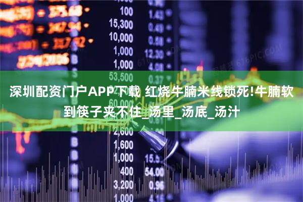 深圳配资门户APP下载 红烧牛腩米线锁死!牛腩软到筷子夹不住_汤里_汤底_汤汁