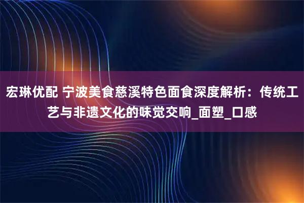 宏琳优配 宁波美食慈溪特色面食深度解析：传统工艺与非遗文化的味觉交响_面塑_口感