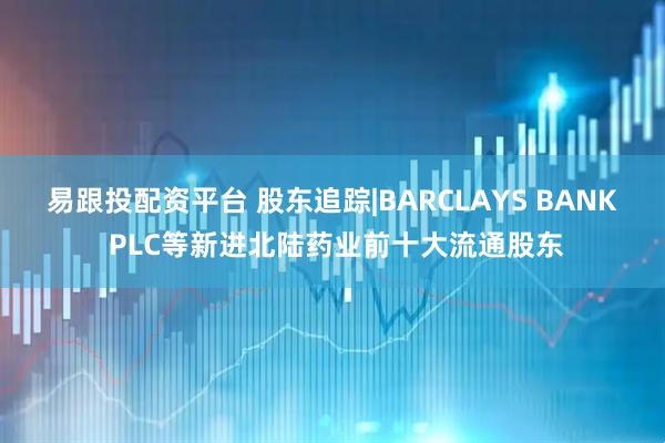 易跟投配资平台 股东追踪|BARCLAYS BANK PLC等新进北陆药业前十大流通股东